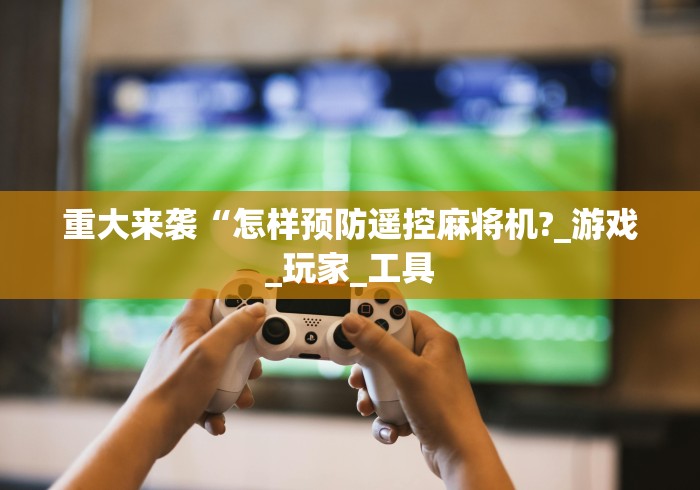 重大来袭“怎样预防遥控麻将机?_游戏_玩家_工具 重大来袭“怎样预防遥控麻将机?_游戏_玩家_工具
